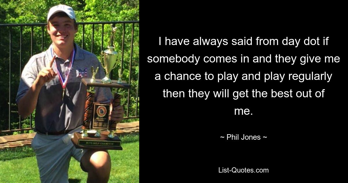 I have always said from day dot if somebody comes in and they give me a chance to play and play regularly then they will get the best out of me. — © Phil Jones