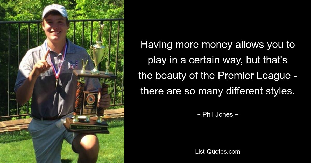 Having more money allows you to play in a certain way, but that's the beauty of the Premier League - there are so many different styles. — © Phil Jones