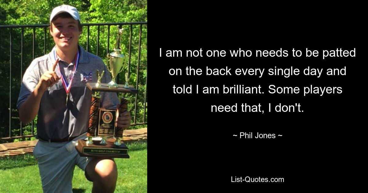 I am not one who needs to be patted on the back every single day and told I am brilliant. Some players need that, I don't. — © Phil Jones