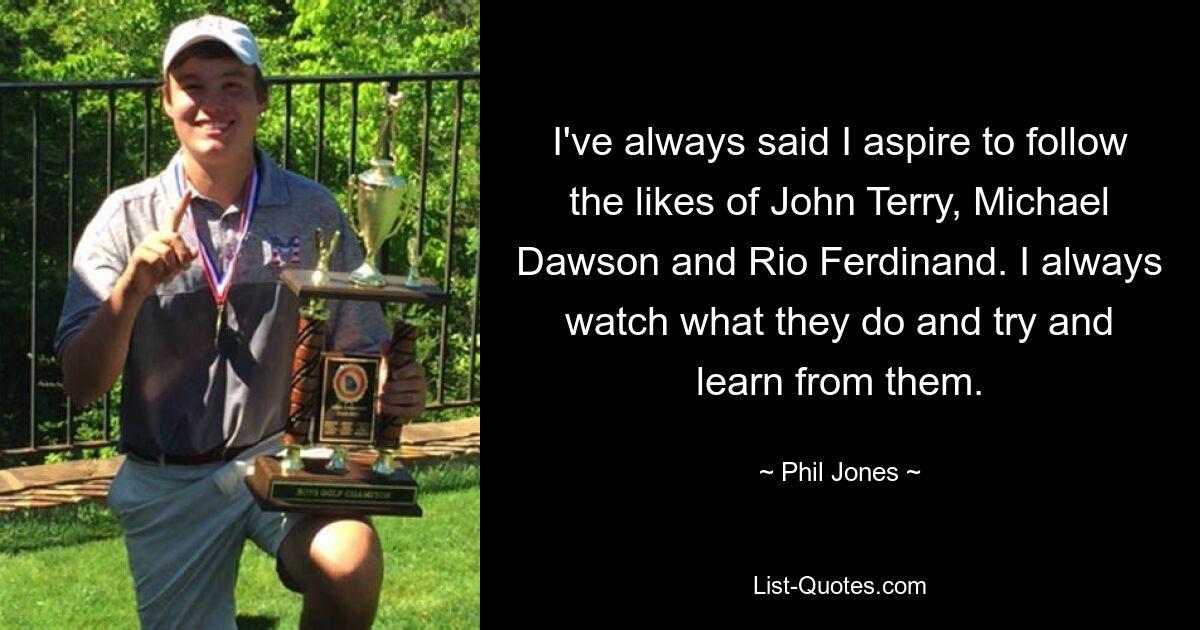 I've always said I aspire to follow the likes of John Terry, Michael Dawson and Rio Ferdinand. I always watch what they do and try and learn from them. — © Phil Jones