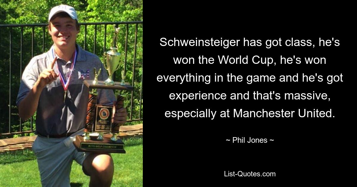 Schweinsteiger has got class, he's won the World Cup, he's won everything in the game and he's got experience and that's massive, especially at Manchester United. — © Phil Jones