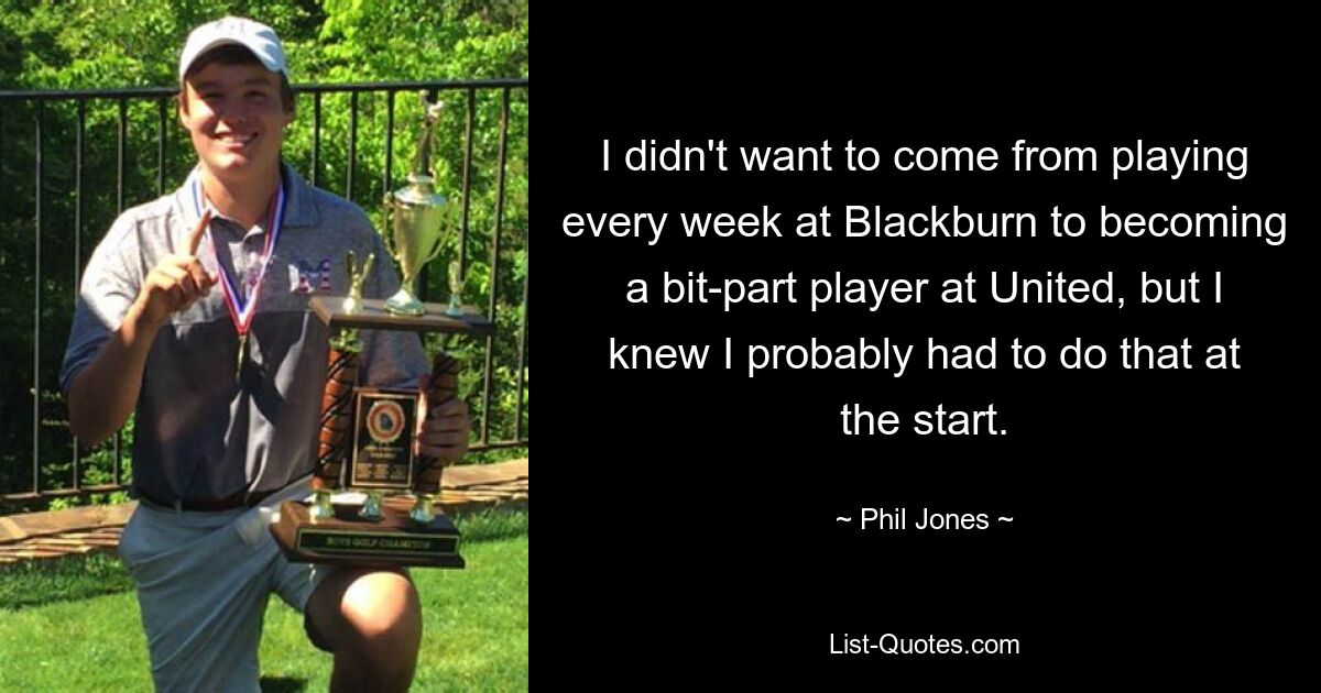 I didn't want to come from playing every week at Blackburn to becoming a bit-part player at United, but I knew I probably had to do that at the start. — © Phil Jones