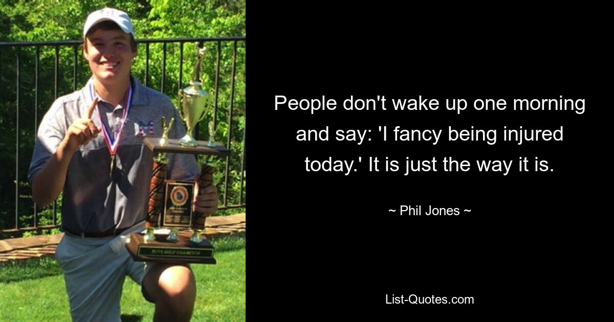 People don't wake up one morning and say: 'I fancy being injured today.' It is just the way it is. — © Phil Jones