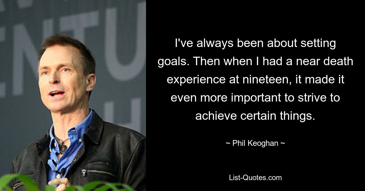 I've always been about setting goals. Then when I had a near death experience at nineteen, it made it even more important to strive to achieve certain things. — © Phil Keoghan