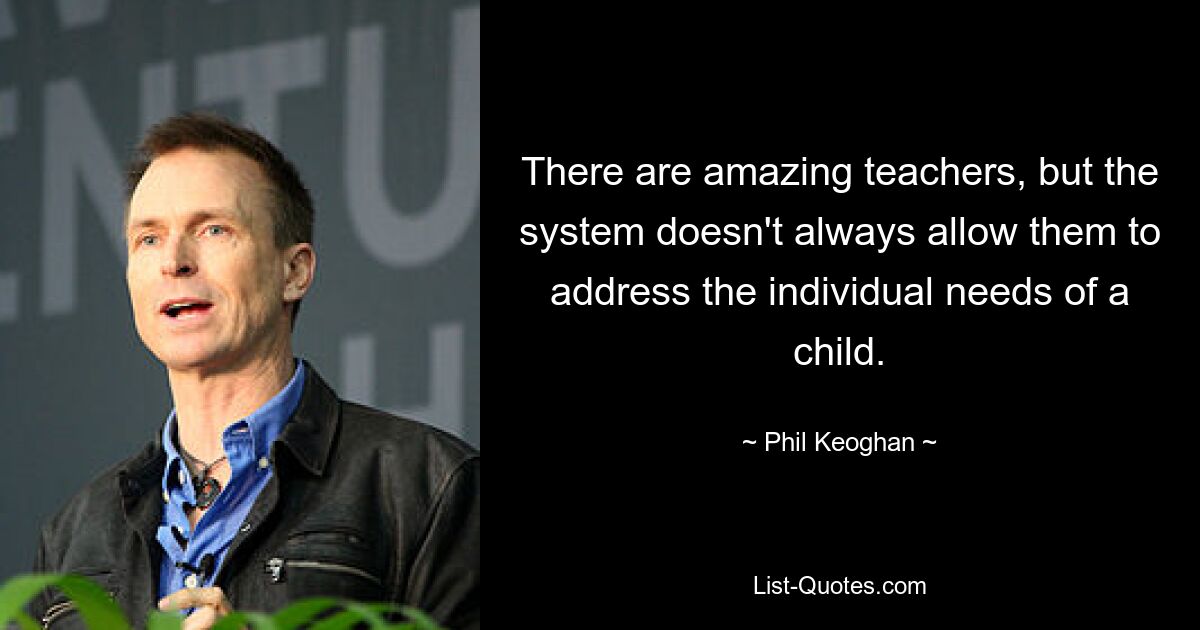 There are amazing teachers, but the system doesn't always allow them to address the individual needs of a child. — © Phil Keoghan