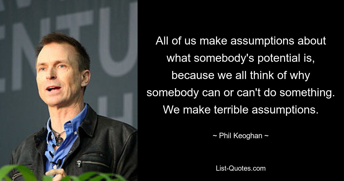 All of us make assumptions about what somebody's potential is, because we all think of why somebody can or can't do something. We make terrible assumptions. — © Phil Keoghan