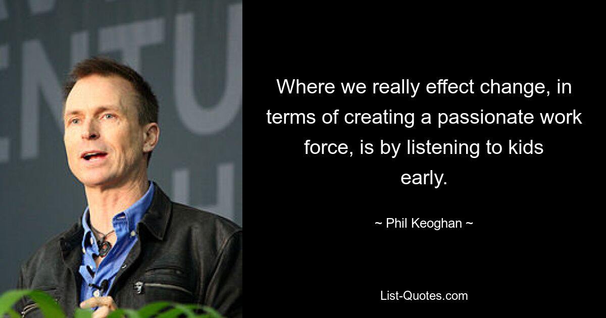 Where we really effect change, in terms of creating a passionate work force, is by listening to kids early. — © Phil Keoghan