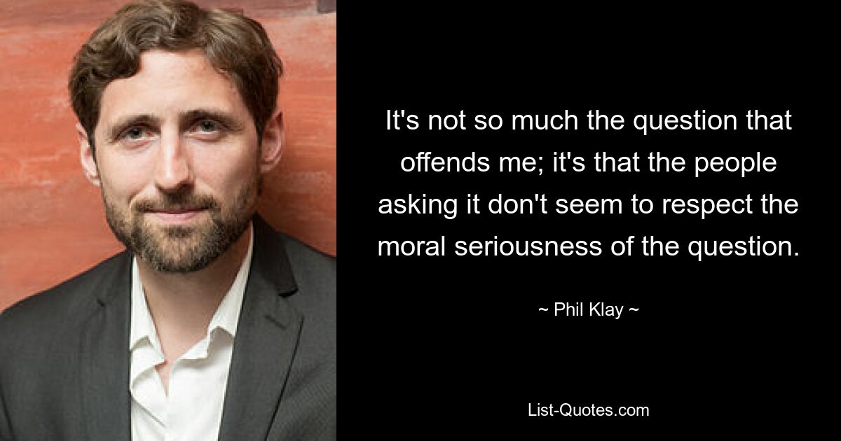 It's not so much the question that offends me; it's that the people asking it don't seem to respect the moral seriousness of the question. — © Phil Klay