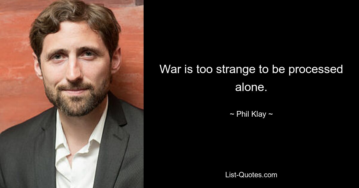 War is too strange to be processed alone. — © Phil Klay