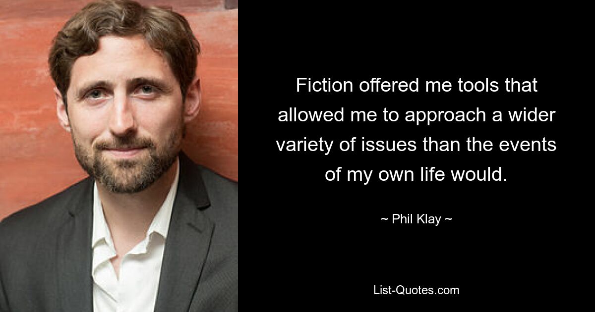 Fiction offered me tools that allowed me to approach a wider variety of issues than the events of my own life would. — © Phil Klay