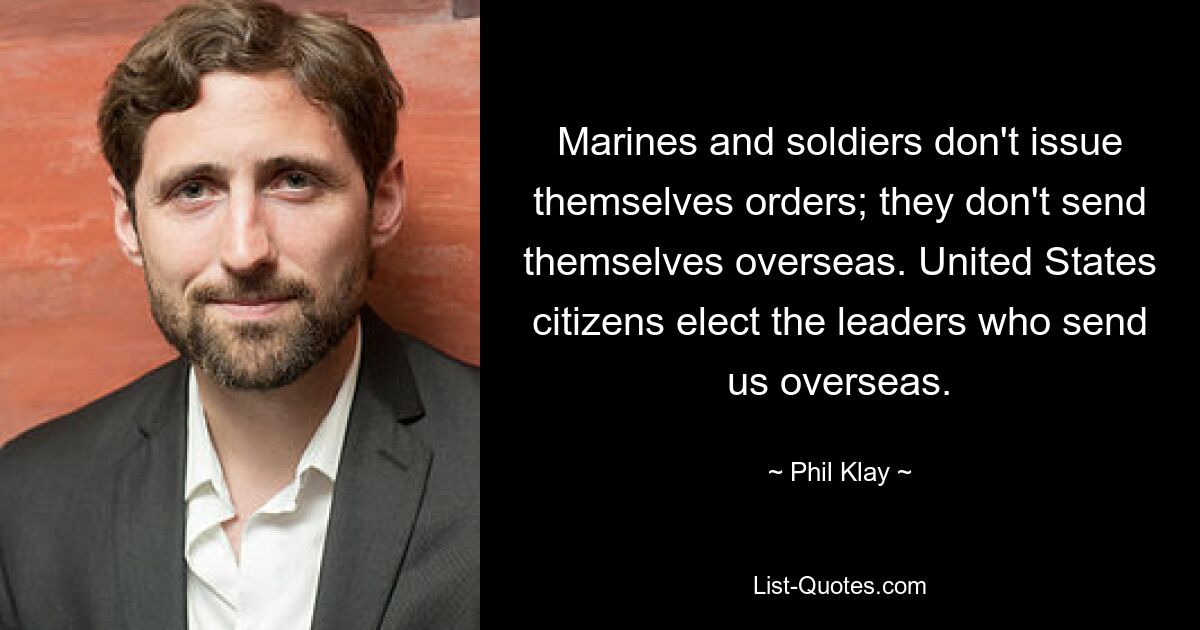 Marines and soldiers don't issue themselves orders; they don't send themselves overseas. United States citizens elect the leaders who send us overseas. — © Phil Klay