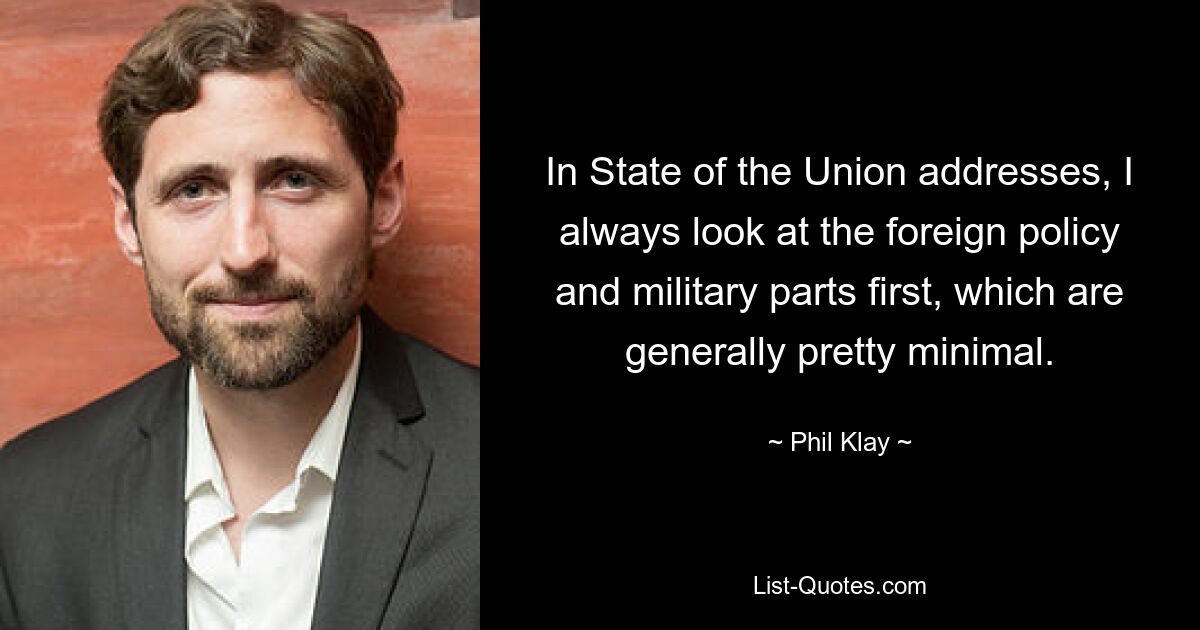 In State of the Union addresses, I always look at the foreign policy and military parts first, which are generally pretty minimal. — © Phil Klay