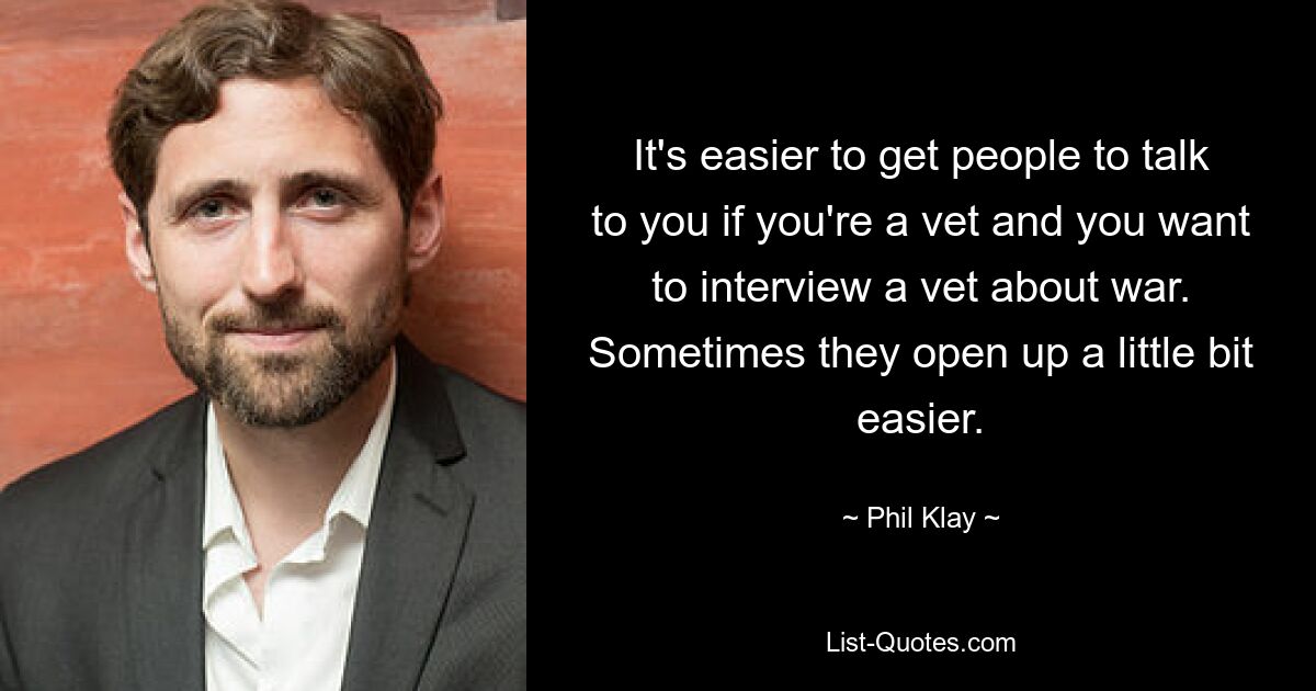 It's easier to get people to talk to you if you're a vet and you want to interview a vet about war. Sometimes they open up a little bit easier. — © Phil Klay