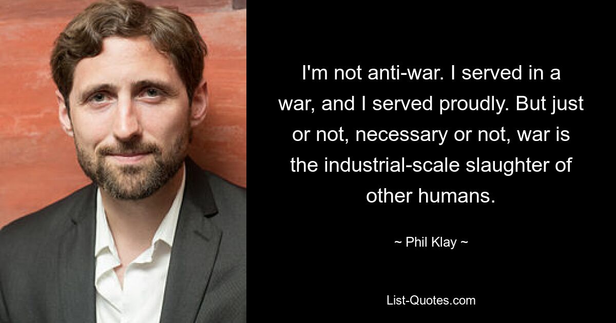 I'm not anti-war. I served in a war, and I served proudly. But just or not, necessary or not, war is the industrial-scale slaughter of other humans. — © Phil Klay