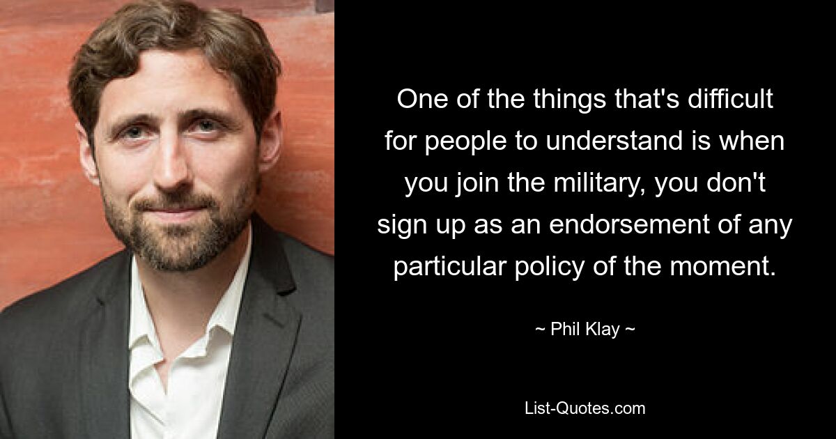 One of the things that's difficult for people to understand is when you join the military, you don't sign up as an endorsement of any particular policy of the moment. — © Phil Klay