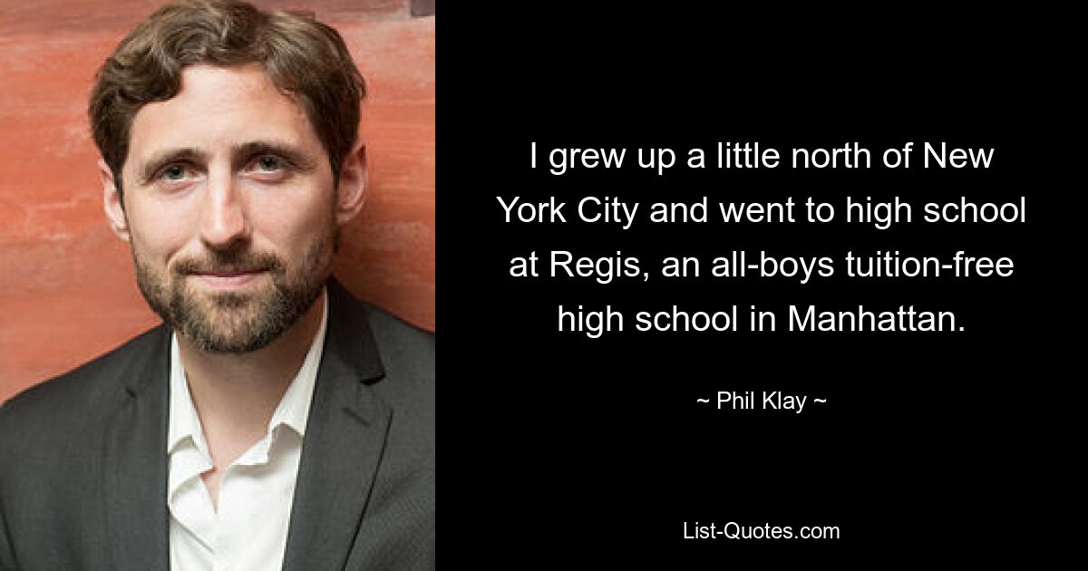 I grew up a little north of New York City and went to high school at Regis, an all-boys tuition-free high school in Manhattan. — © Phil Klay