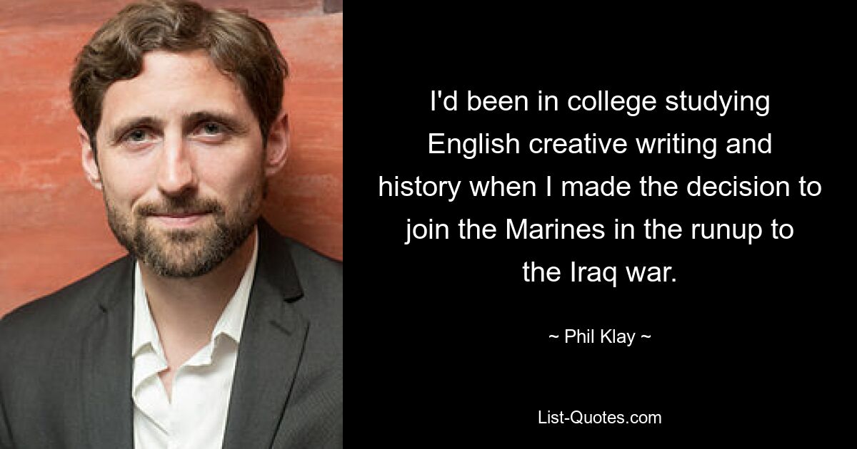 I'd been in college studying English creative writing and history when I made the decision to join the Marines in the runup to the Iraq war. — © Phil Klay