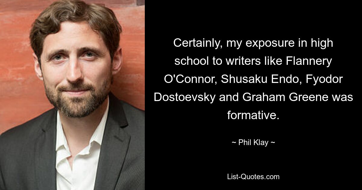 Certainly, my exposure in high school to writers like Flannery O'Connor, Shusaku Endo, Fyodor Dostoevsky and Graham Greene was formative. — © Phil Klay