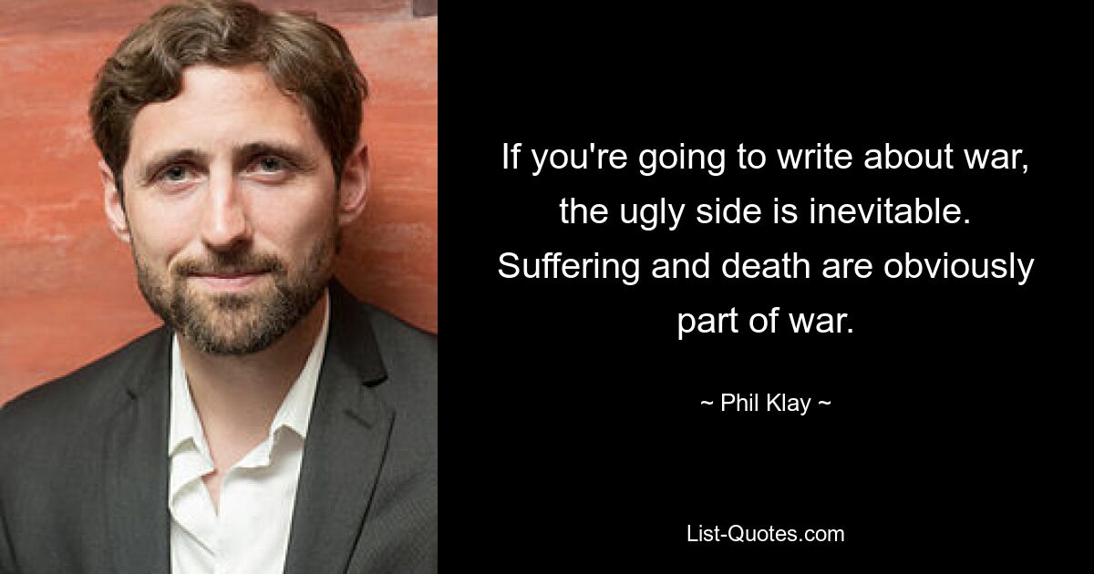 If you're going to write about war, the ugly side is inevitable. Suffering and death are obviously part of war. — © Phil Klay