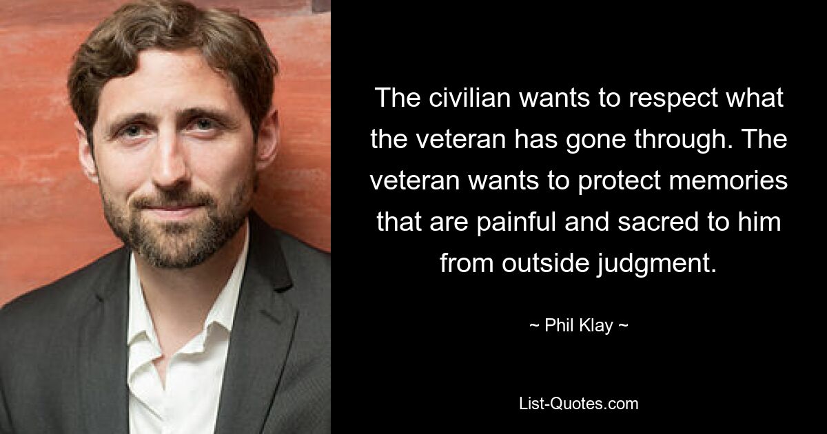 The civilian wants to respect what the veteran has gone through. The veteran wants to protect memories that are painful and sacred to him from outside judgment. — © Phil Klay