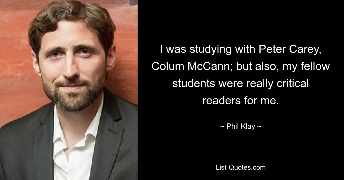 I was studying with Peter Carey, Colum McCann; but also, my fellow students were really critical readers for me. — © Phil Klay