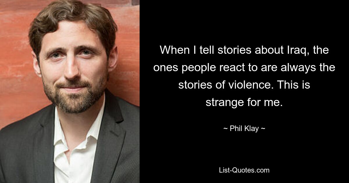 When I tell stories about Iraq, the ones people react to are always the stories of violence. This is strange for me. — © Phil Klay