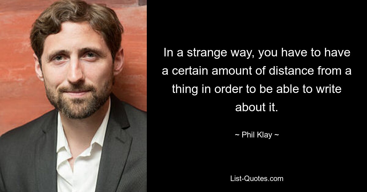 In a strange way, you have to have a certain amount of distance from a thing in order to be able to write about it. — © Phil Klay