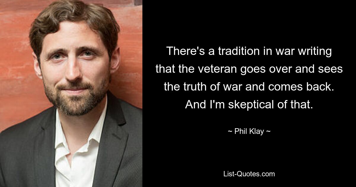 There's a tradition in war writing that the veteran goes over and sees the truth of war and comes back. And I'm skeptical of that. — © Phil Klay