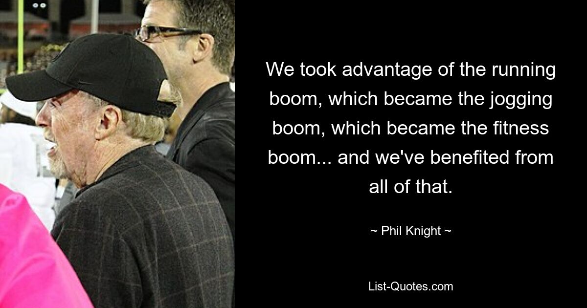 We took advantage of the running boom, which became the jogging boom, which became the fitness boom... and we've benefited from all of that. — © Phil Knight