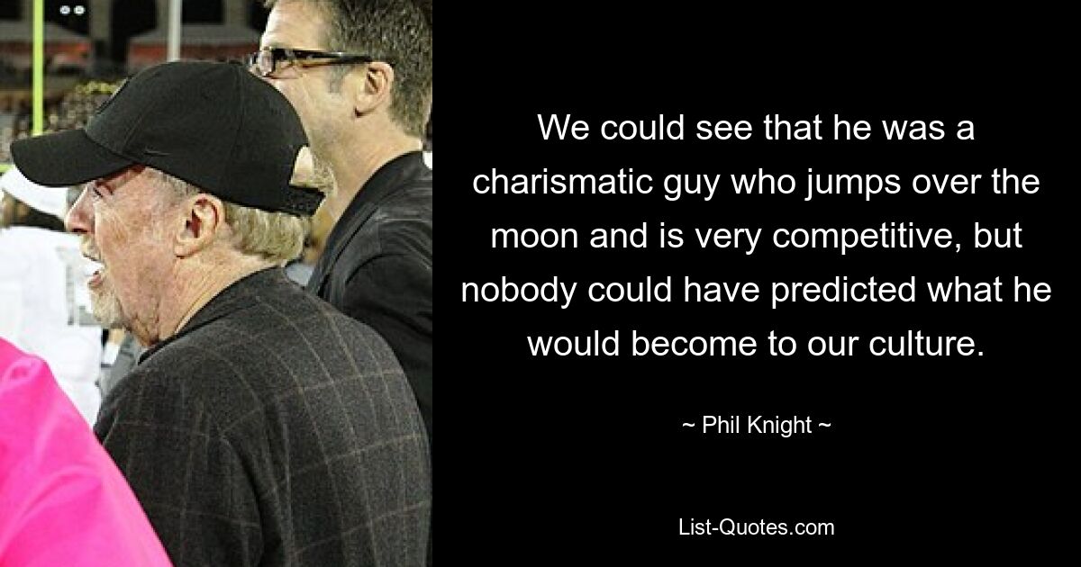 We could see that he was a charismatic guy who jumps over the moon and is very competitive, but nobody could have predicted what he would become to our culture. — © Phil Knight