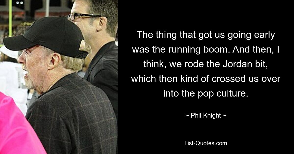 The thing that got us going early was the running boom. And then, I think, we rode the Jordan bit, which then kind of crossed us over into the pop culture. — © Phil Knight