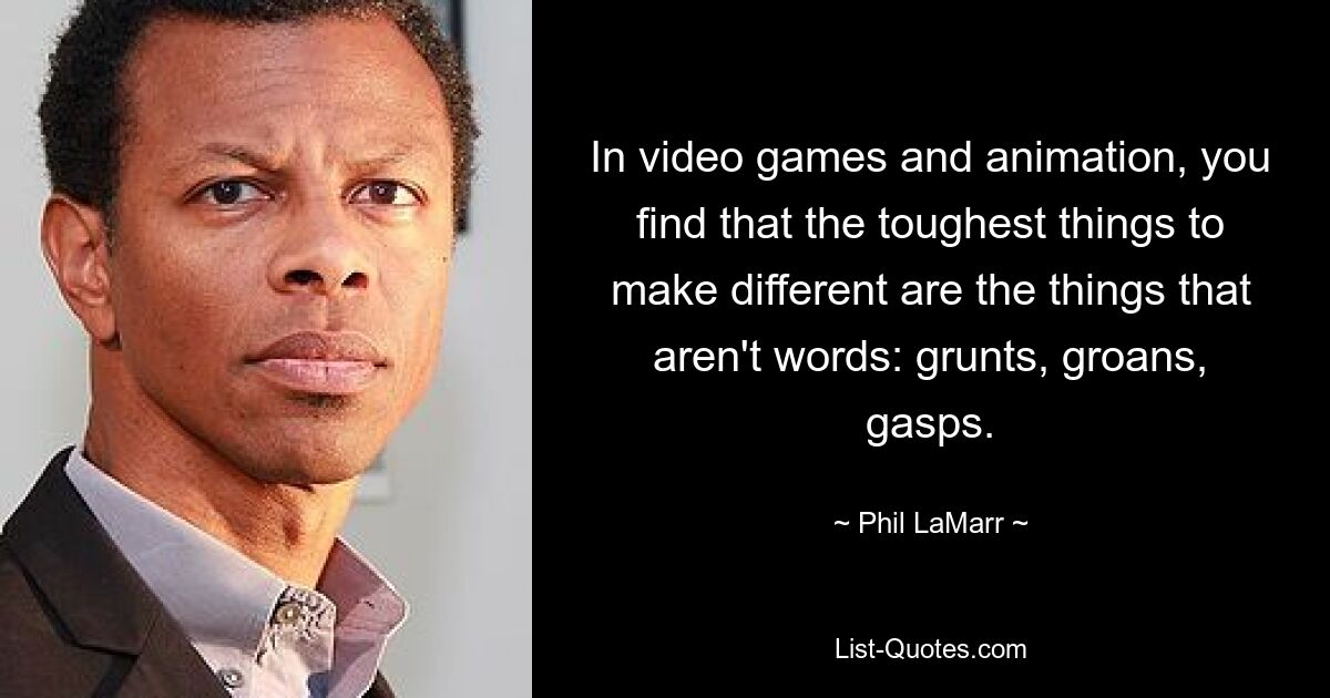 In video games and animation, you find that the toughest things to make different are the things that aren't words: grunts, groans, gasps. — © Phil LaMarr