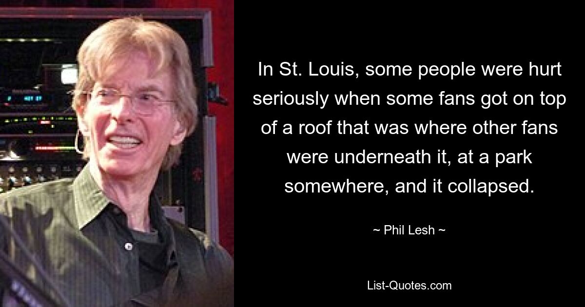 In St. Louis, some people were hurt seriously when some fans got on top of a roof that was where other fans were underneath it, at a park somewhere, and it collapsed. — © Phil Lesh