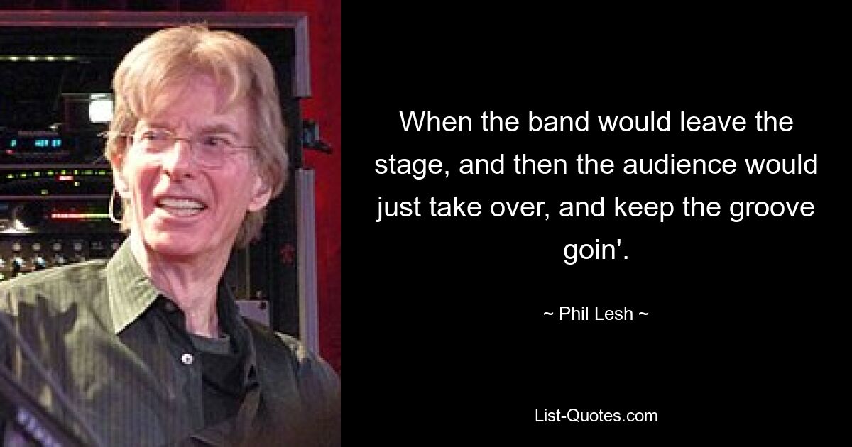 When the band would leave the stage, and then the audience would just take over, and keep the groove goin'. — © Phil Lesh