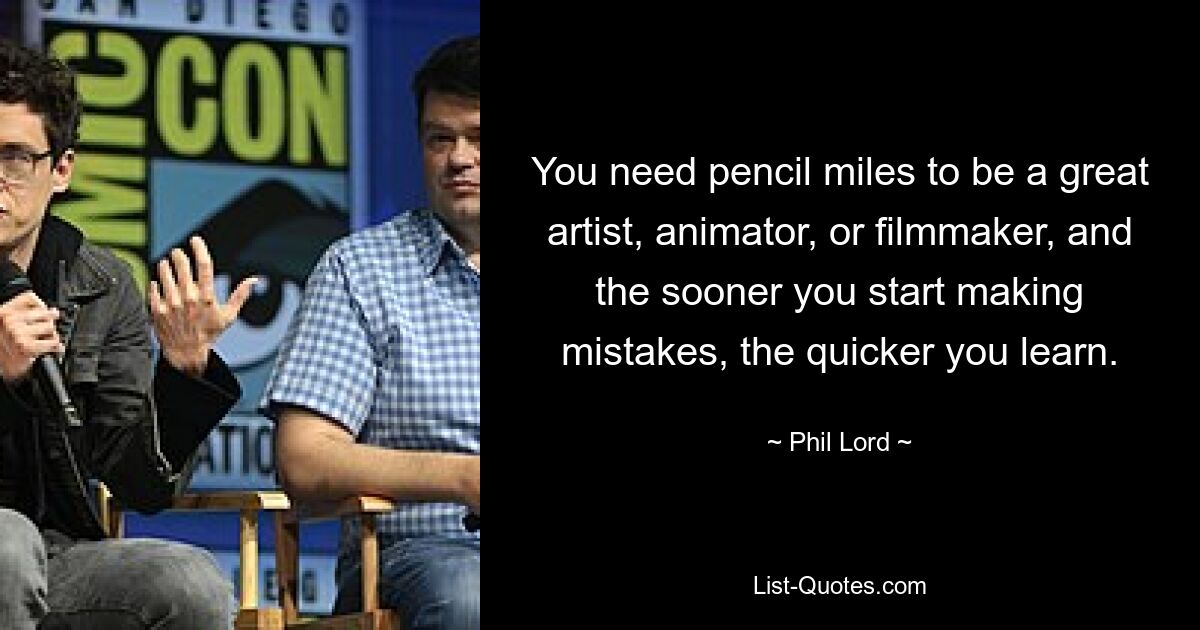 You need pencil miles to be a great artist, animator, or filmmaker, and the sooner you start making mistakes, the quicker you learn. — © Phil Lord