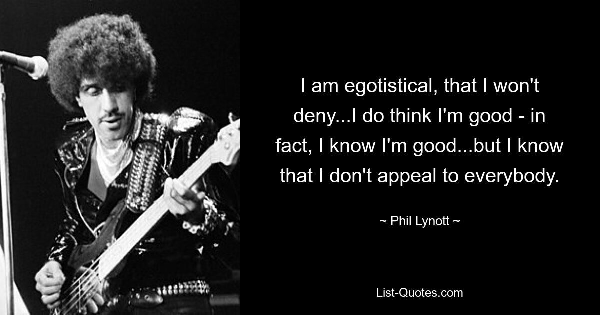 I am egotistical, that I won't deny...I do think I'm good - in fact, I know I'm good...but I know that I don't appeal to everybody. — © Phil Lynott