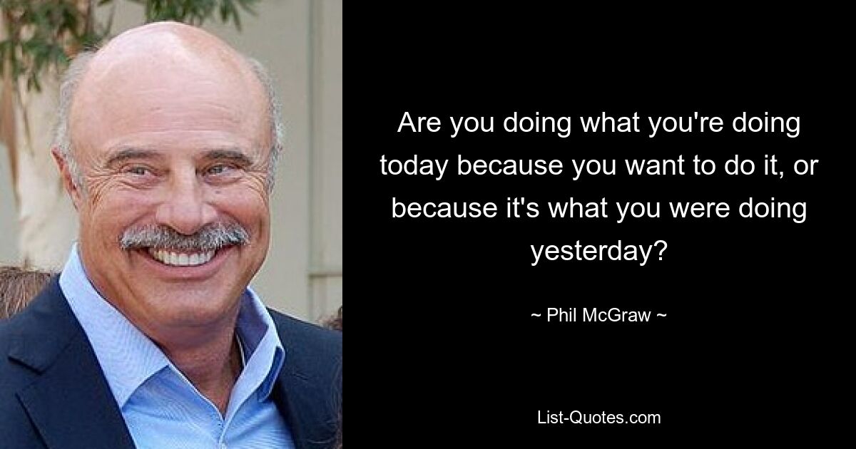 Are you doing what you're doing today because you want to do it, or because it's what you were doing yesterday? — © Phil McGraw