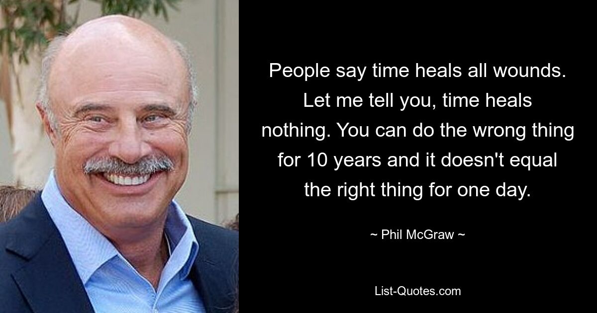 People say time heals all wounds. Let me tell you, time heals nothing. You can do the wrong thing for 10 years and it doesn't equal the right thing for one day. — © Phil McGraw