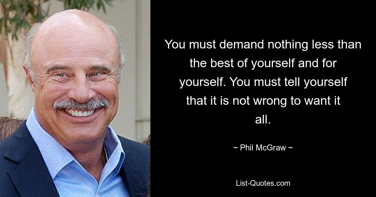 You must demand nothing less than the best of yourself and for yourself. You must tell yourself that it is not wrong to want it all. — © Phil McGraw