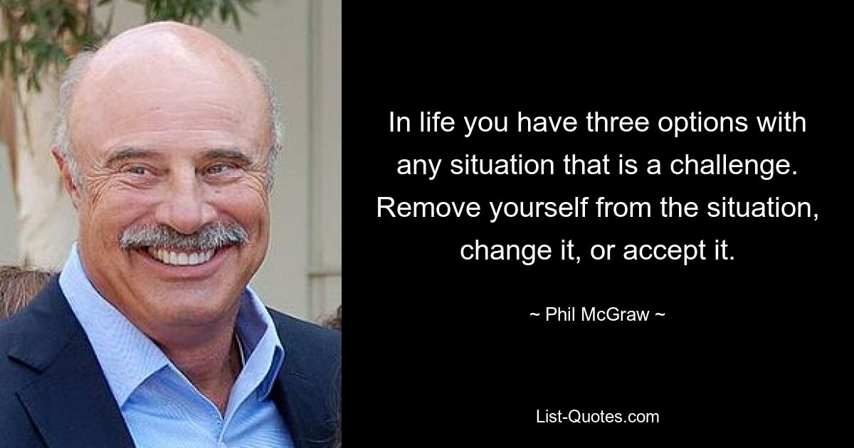 Im Leben hat man in jeder Situation, die eine Herausforderung darstellt, drei Möglichkeiten. Entferne dich aus der Situation, ändere sie oder akzeptiere sie. — © Phil McGraw