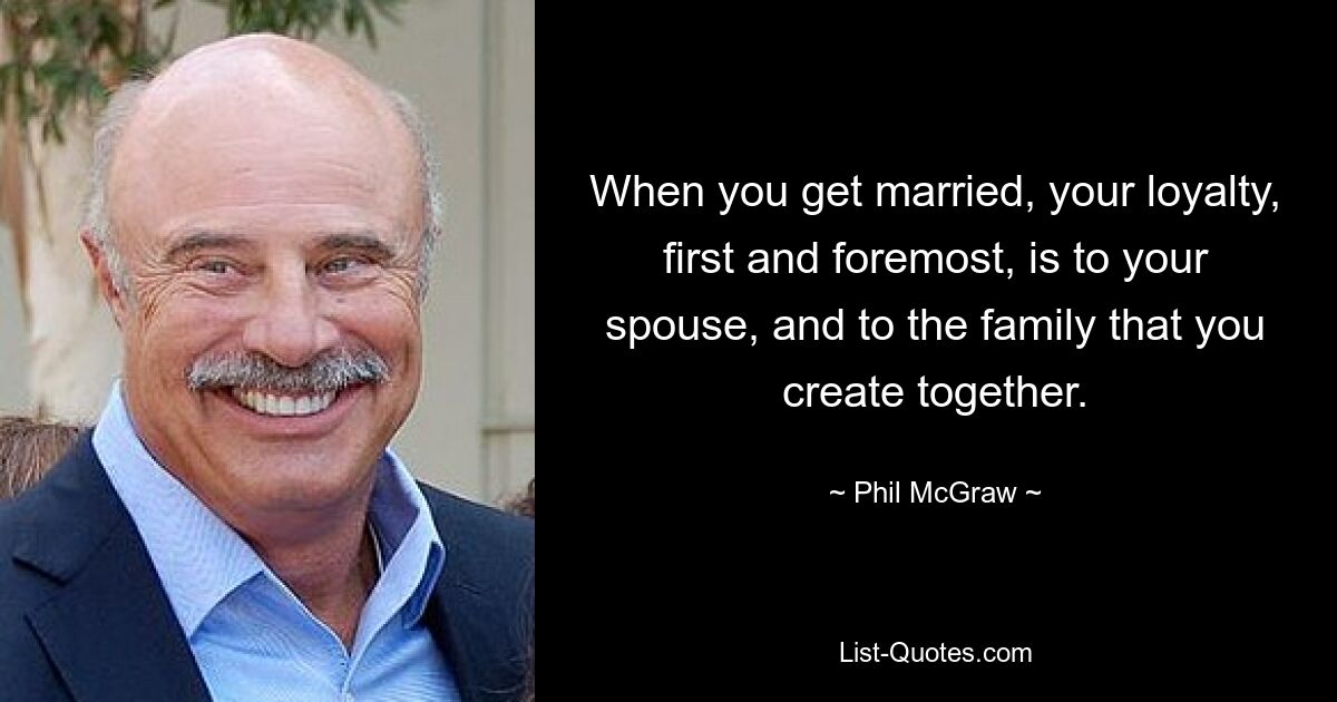 When you get married, your loyalty, first and foremost, is to your spouse, and to the family that you create together. — © Phil McGraw