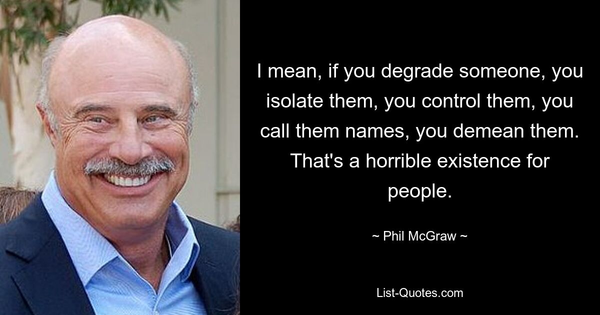 I mean, if you degrade someone, you isolate them, you control them, you call them names, you demean them. That's a horrible existence for people. — © Phil McGraw