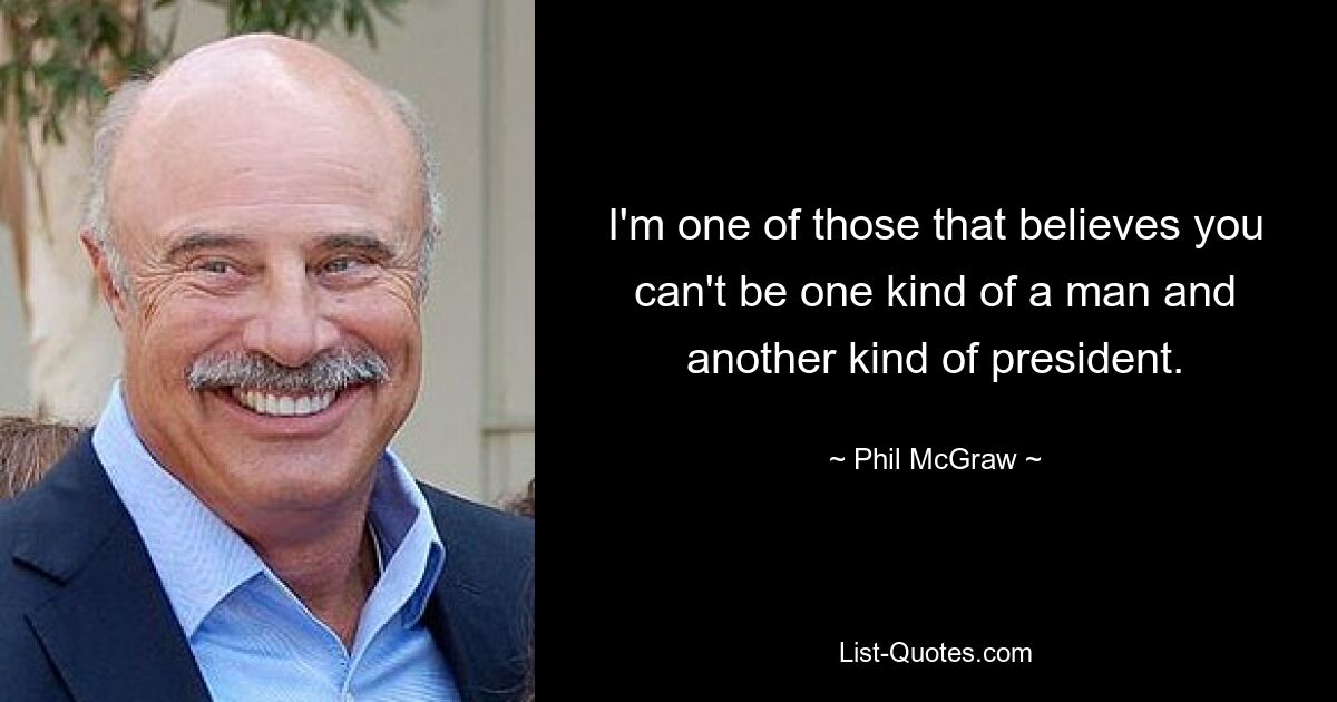 I'm one of those that believes you can't be one kind of a man and another kind of president. — © Phil McGraw