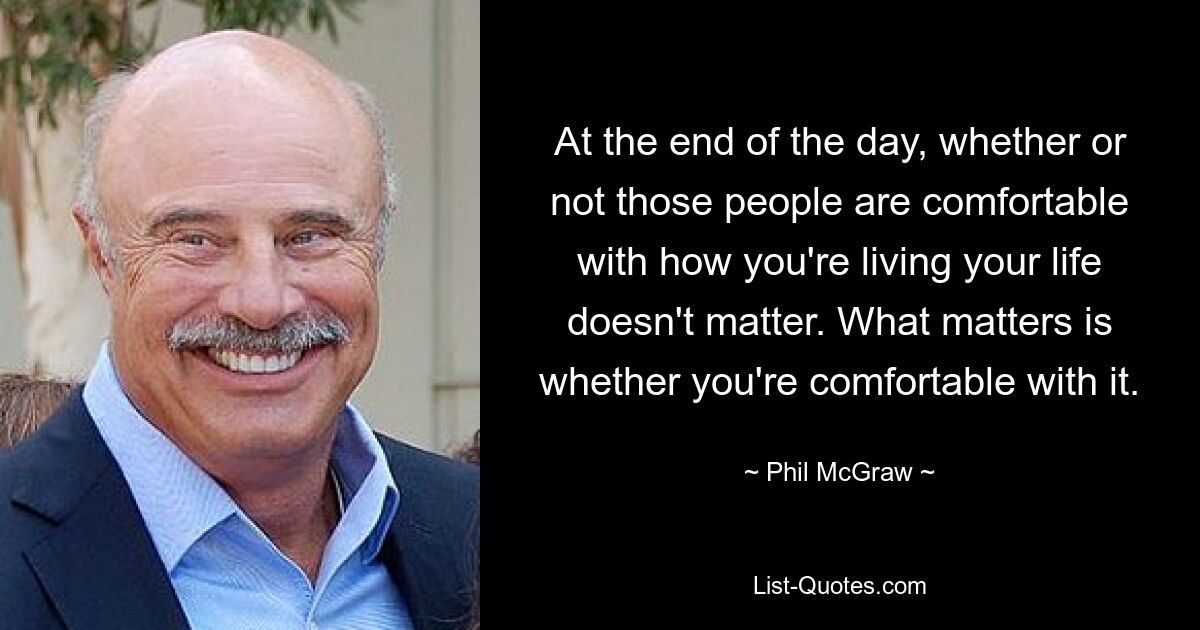 At the end of the day, whether or not those people are comfortable with how you're living your life doesn't matter. What matters is whether you're comfortable with it. — © Phil McGraw