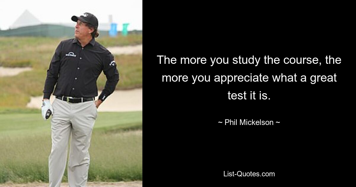 The more you study the course, the more you appreciate what a great test it is. — © Phil Mickelson