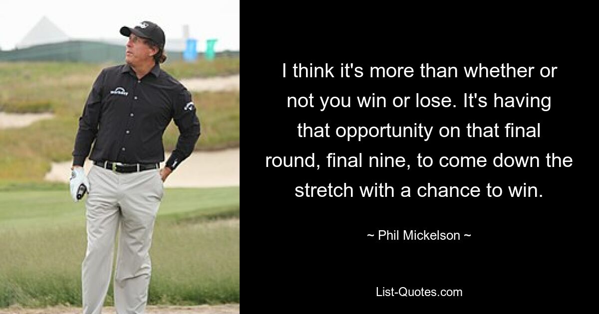 I think it's more than whether or not you win or lose. It's having that opportunity on that final round, final nine, to come down the stretch with a chance to win. — © Phil Mickelson