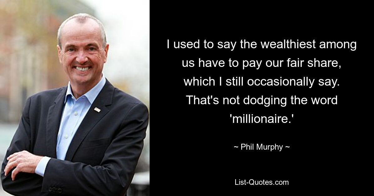 I used to say the wealthiest among us have to pay our fair share, which I still occasionally say. That's not dodging the word 'millionaire.' — © Phil Murphy