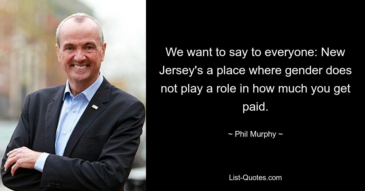 We want to say to everyone: New Jersey's a place where gender does not play a role in how much you get paid. — © Phil Murphy