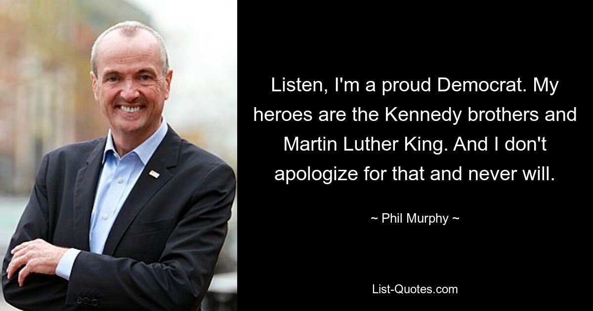 Listen, I'm a proud Democrat. My heroes are the Kennedy brothers and Martin Luther King. And I don't apologize for that and never will. — © Phil Murphy