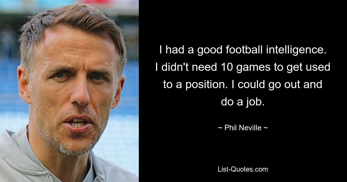 I had a good football intelligence. I didn't need 10 games to get used to a position. I could go out and do a job. — © Phil Neville